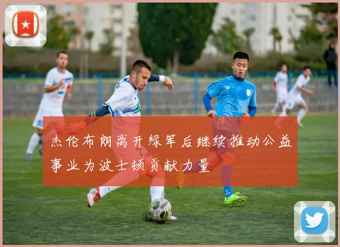 杰伦布朗离开绿军后继续推动公益事业为波士顿贡献力量