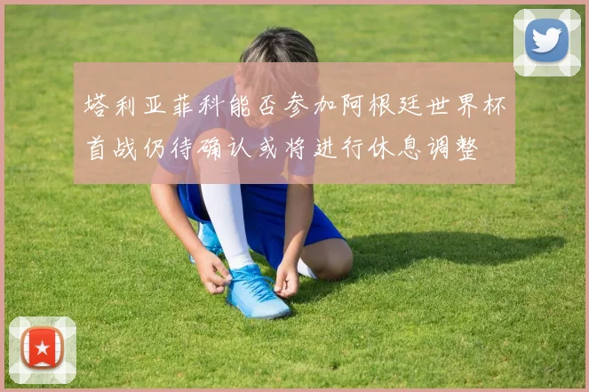塔利亚菲科能否参加阿根廷世界杯首战仍待确认或将进行休息调整