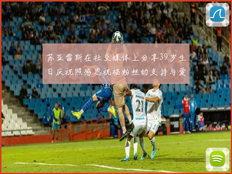 苏亚雷斯在社交媒体上分享39岁生日庆祝照感恩祝福粉丝的支持与爱护