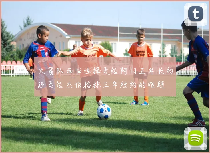 火箭队面临选择是给阿门五年长约还是给杰伦格林三年短约的难题