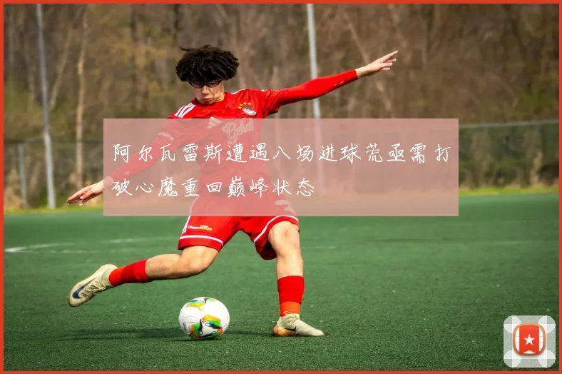 阿尔瓦雷斯遭遇八场进球荒亟需打破心魔重回巅峰状态