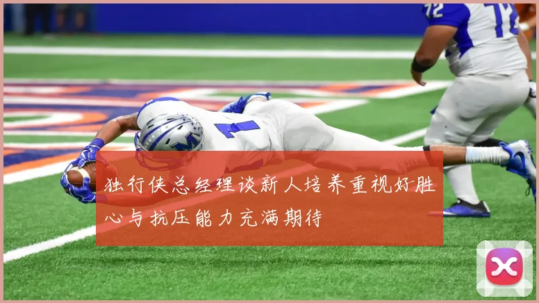 独行侠总经理谈新人培养重视好胜心与抗压能力充满期待