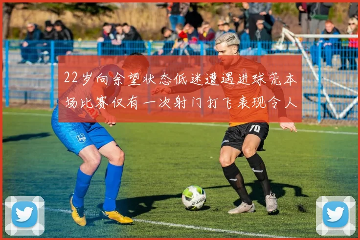 22岁向余望状态低迷遭遇进球荒本场比赛仅有一次射门打飞表现令人失望