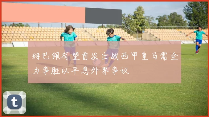 姆巴佩有望首发出战西甲皇马需全力争胜以平息外界争议