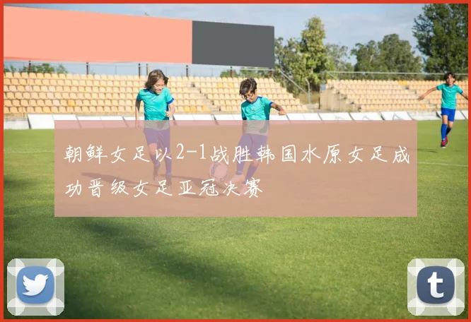 朝鲜女足以2-1战胜韩国水原女足成功晋级女足亚冠决赛