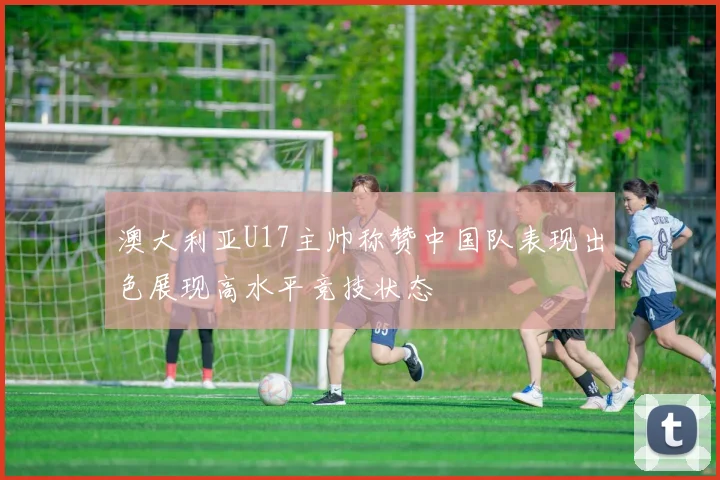 澳大利亚U17主帅称赞中国队表现出色展现高水平竞技状态