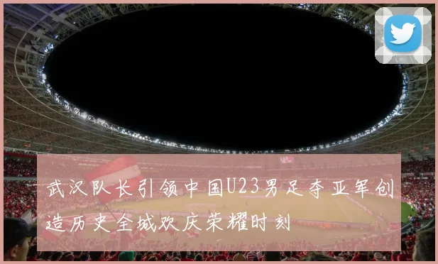 武汉队长引领中国U23男足夺亚军创造历史全城欢庆荣耀时刻