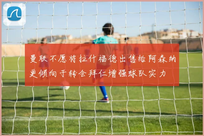 曼联不愿将拉什福德出售给阿森纳更倾向于转会拜仁增强球队实力