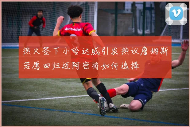 热火签下小哈达威引发热议詹姆斯若愿回归迈阿密将如何选择