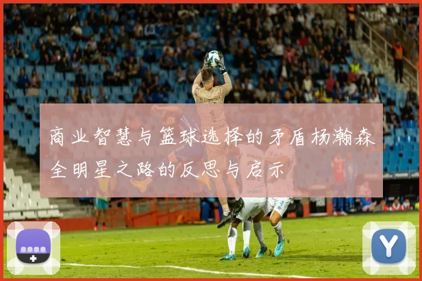 商业智慧与篮球选择的矛盾杨瀚森全明星之路的反思与启示