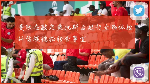 曼联在敲定桑托斯后进行全面体检评估埃德松转会事宜