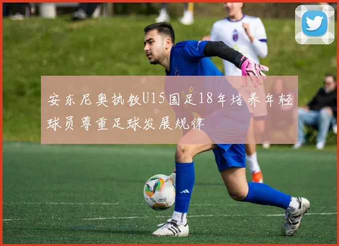 安东尼奥执教U15国足18年培养年轻球员尊重足球发展规律