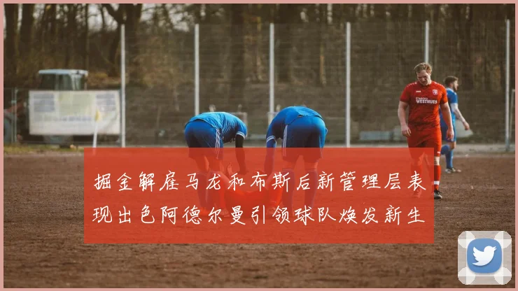 掘金解雇马龙和布斯后新管理层表现出色阿德尔曼引领球队焕发新生