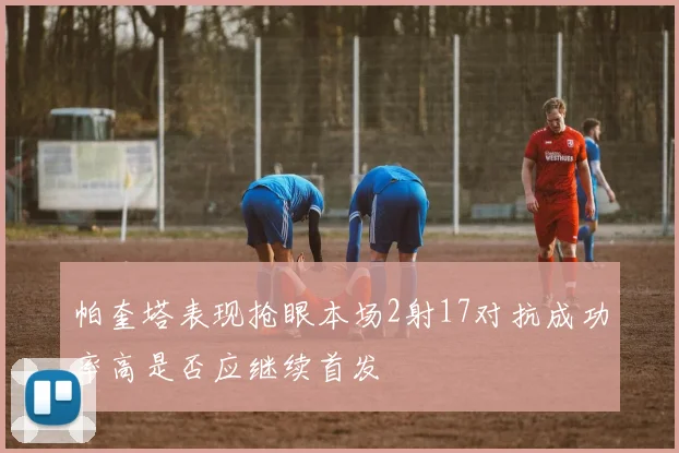 帕奎塔表现抢眼本场2射17对抗成功率高是否应继续首发