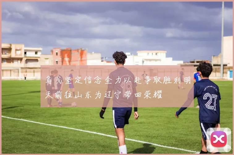 乌戈坚定信念全力以赴争取胜利明天前往山东为辽宁带回荣耀