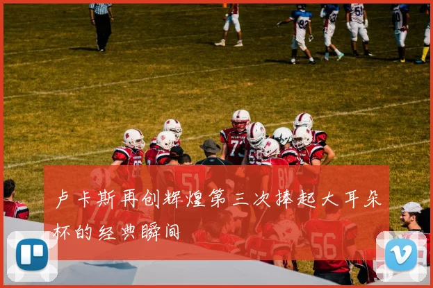 卢卡斯再创辉煌第三次捧起大耳朵杯的经典瞬间