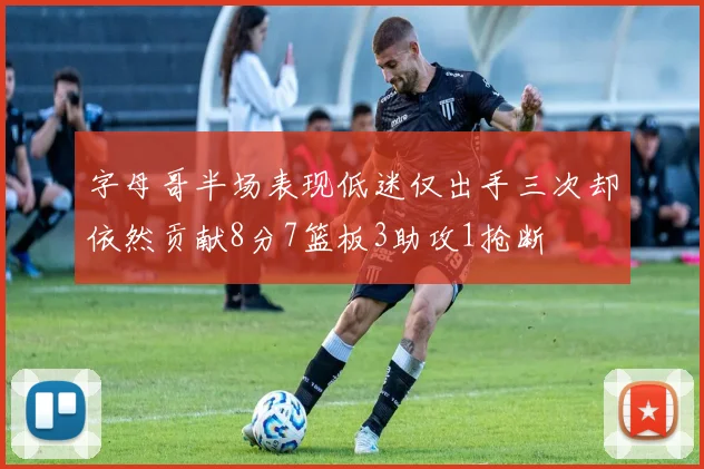 字母哥半场表现低迷仅出手三次却依然贡献8分7篮板3助攻1抢断